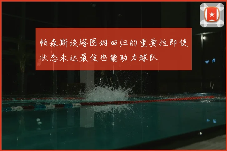 帕森斯谈塔图姆回归的重要性即使状态未达最佳也能助力球队
