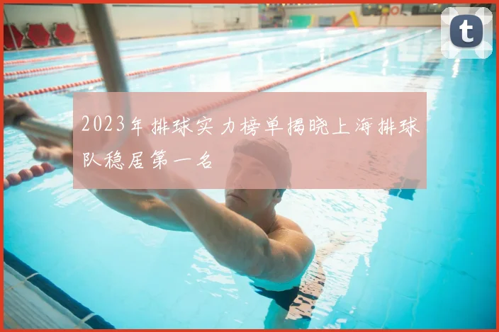 2023年排球实力榜单揭晓上海排球队稳居第一名