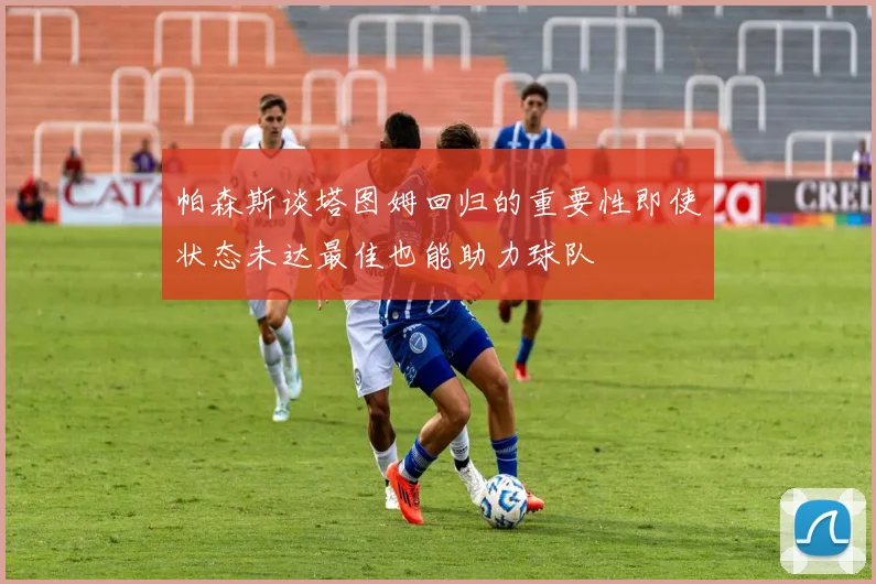 帕森斯谈塔图姆回归的重要性即使状态未达最佳也能助力球队