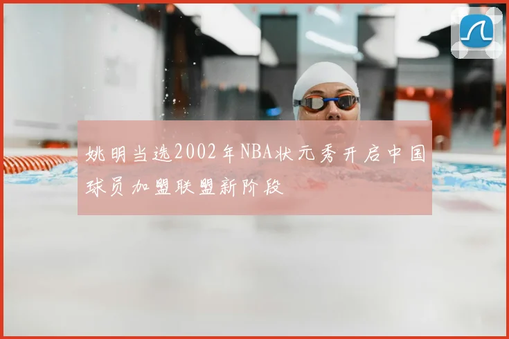姚明当选2002年NBA状元秀开启中国球员加盟联盟新阶段