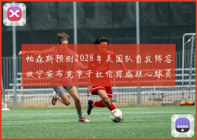 帕森斯预测2028年美国队首发阵容坎宁安布克华子杜伦将成核心球员