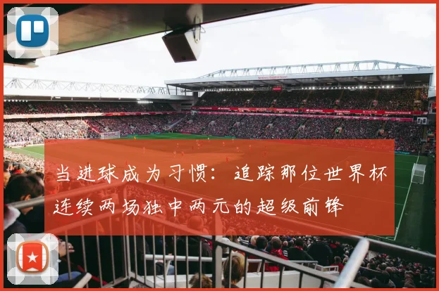 当进球成为习惯:追踪那位世界杯连续两场独中两元的超级前锋