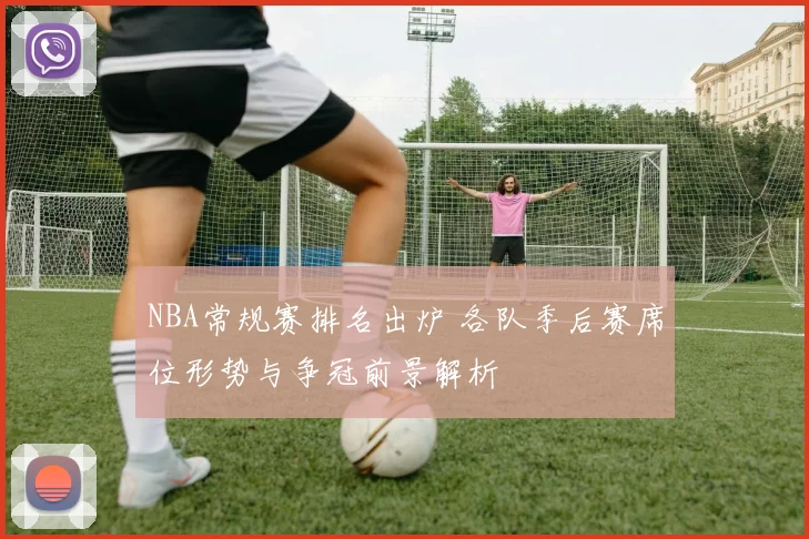 NBA常规赛排名出炉 各队季后赛席位形势与争冠前景解析