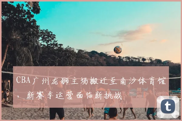 CBA广州龙狮主场搬迁至南沙体育馆,新赛季运营面临新挑战