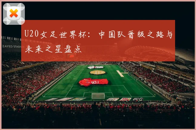 U20女足世界杯:中国队晋级之路与未来之星盘点