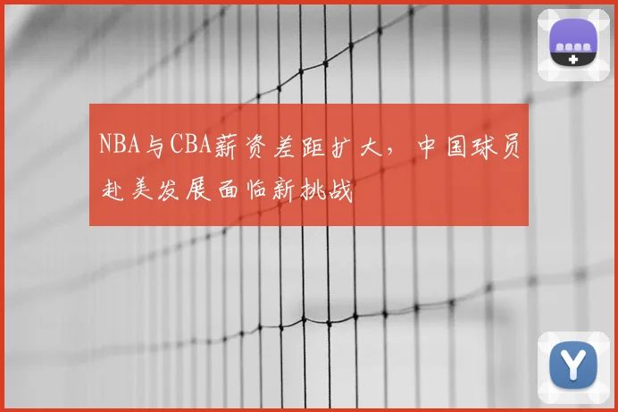 NBA与CBA薪资差距扩大，中国球员赴美发展面临新挑战