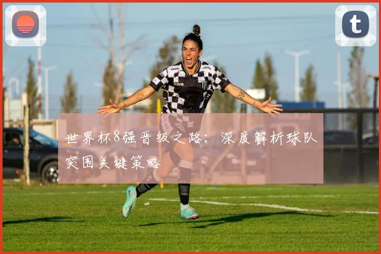 世界杯8强晋级之路:深度解析球队突围关键策略