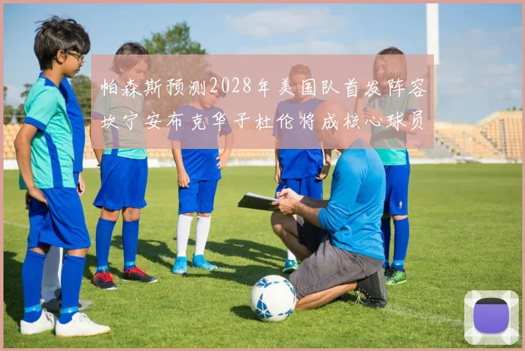 帕森斯预测2028年美国队首发阵容坎宁安布克华子杜伦将成核心球员