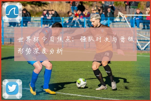 世界杯今日焦点：强队对决与晋级形势深度分析