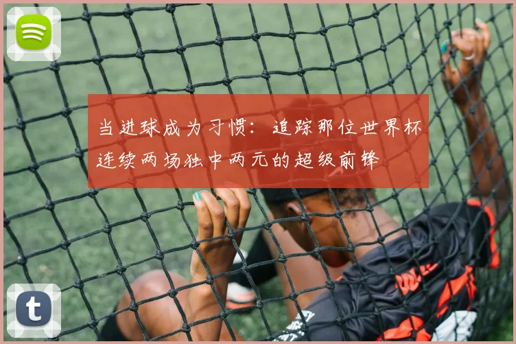 当进球成为习惯:追踪那位世界杯连续两场独中两元的超级前锋